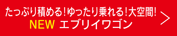 たっぷり積める！ゆったり乗れる！大空間！ NEW エブリイワゴン